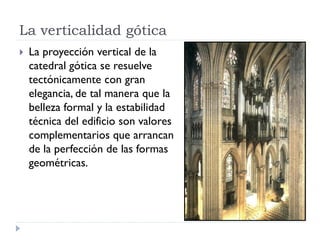 La verticalidad gótica
   La proyección vertical de la
    catedral gótica se resuelve
    tectónicamente con gran
    elegancia, de tal manera que la
    belleza formal y la estabilidad
    técnica del edificio son valores
    complementarios que arrancan
    de la perfección de las formas
    geométricas.
 