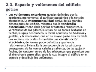 2.3. Espacio y volúmenes del edificio
gótico
   Los volúmenes exteriores quedan definidos por la
    apariencia monumental, el carácter atectónico y la tensión
    ascendente. La monumentalidad deriva de las grandes
    dimensiones del edificio, mientras que la tendencia
    ascensional viene dada por los arbotantes rampantes, la
    verticalidad de los pilares, la altura de las torres acabadas en
    flechas, la aguja del crucero, la forma apuntada de pináculos y
    gabletes, y la decoración, que en su mayor parte está formada
    por motivos verticales. Es también una construcción
    atectónica, de formas poco definidas y apariencia
    relativamente liviana. Es la consecuencia de los pináculos
    emergentes, de las torres caladas y salientes, de las agujas y
    flechas, del carácter aéreo de los arbotantes que permiten que
    el aire circule entre ellos; todo lo cual integra al edificio en el
    espacio y desdibuja los volúmenes.
 