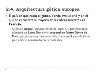 2.4. Arquitectura gótica europea
   El país en que nació el gótico, donde evolucionó y en el
    que se encuentra la mayoría de las obras maestras, es
    Francia:
       Al gótico inicial (segunda mitad del siglo XII) pertenecen la
        cabecera de Saint Denis y la catedral de Notre Dâme de
        París, que posee una monumental fachada en H y es el primer
        gran edificio construido con arbotantes.
 