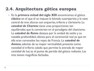 2.4. Arquitectura gótica europea
    En la primera mitad del siglo XIII encontramos el gótico
     clásico en el que él se impuso la bóveda cuatripartita y la nave
     central de tres alturas con arquerías, triforio y claristorio. La
     catedral de Chartres tiene unas proporciones tan
     equilibradas que la convierten en el paradigma del clasicismo.
     La catedral de Reims destaca por la unidad de estilo y su
     notable profundidad, idónea para el ceremonial real ya que en
     ella eran coronados los reyes de Francia. La catedral de
     Amiens, además de su mayor verticalidad, presenta como
     novedad el triforio calado que permite la entrada de mayor
     cantidad de luz; es el punto de partida del gótico radiante. Las
     tres tienen magníficas fachadas.
 