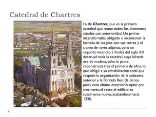 Catedral de Chartres
                       La de Chartres, que es la primera
                       catedral que reúne todos los elementos
                       citados con anterioridad. Un primer
                       incendio había obligado a reconstruir la
                       fachada de los pies con sus torres y el
                       tramo de naves adjunto, pero un
                       segundo incendio a finales del siglo XII
                       destruyó toda la catedral, cuya bóveda
                       era de madera, salvo la parte
                       reconstruida tras el primero de ellos, lo
                       que obligó a su rehabilitación total que
                       respetó la organización de la cabecera
                       anterior y la Portada Real (la de los
                       pies), esto último determinó optar por
                       tres naves; el resto el edificio es
                       totalmente nuevo, acabándose hacia
                       1220.
 