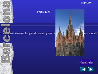 Siglo XIV Consta de tres naves, posee dos altares a diferentes alturas y tiene el cimborrio situado a los pies de la nave y no encima del crucero. La girola de esta catedral parece estar inspirada en la de Narbone. 1298 - 1422 Barcelona Catedrales 