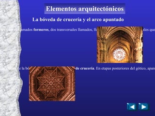 La bóveda de crucería y el arco apuntado La bóveda de crucería está formada por dos arcos paralelos al eje de la catedral, llamados  formeros , dos transversales llamados, llamados  fajones , y dos diagonales que se cruzan en el centro, denominados  cruceros La intersección de los arcos cruceros en el centro de la bóveda, da nombre a la  bóveda de crucería . En etapas posteriores del gótico, aparecen dos arcos más, llamados  espinazo , que dan nombre a las  bóvedas estrelladas Elementos arquitectónicos 