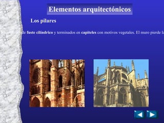 Los pilares Cada uno de los arcos dirige el peso de la bóveda hacia los pilares de las esquinas, formados por elevados  baquetones  de  fuste cilíndrico  y terminados en  capiteles  con motivos vegetales. El muro pierde la función de soporte y deja espacio para colocar ventanales que en ocasiones llegan a lo más alto de la construcción Elementos arquitectónicos 