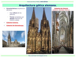 Historia del Arte (2º BCS): ARTE GÓTICO
Http://javier2pm-arte.blogspot.com.es
●
Características arquitectura
alemana:
– Gran altura de los
edificios.
– Torres rematadas por
agujas (flechas) de
tracería calada.
●
Catedral Colonia.
●
Catedral de Estrasburgo.
Arquitectura gótica alemana.
Catedral de Colonia
(exterior, fachada, interior)
 