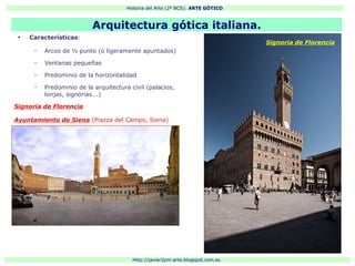 Historia del Arte (2º BCS): ARTE GÓTICO
Http://javier2pm-arte.blogspot.com.es
●
Características:
– Arcos de ½ punto (o ligeramente apuntados)
– Ventanas pequeñas
– Predominio de la horizontalidad
– Predominio de la arquitectura civil (palacios,
lonjas, signorias...)
Signoria de Florencia
Ayuntamiento de Siena (Piazza del Campo, Siena)
Arquitectura gótica italiana.
Signoria de Florencia
 