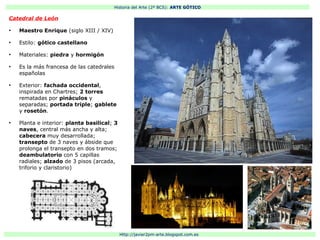 Historia del Arte (2º BCS): ARTE GÓTICO
Http://javier2pm-arte.blogspot.com.es
Catedral de León
●
Maestro Enrique (siglo XIII / XIV)
●
Estilo: gótico castellano
●
Materiales: piedra y hormigón
●
Es la más francesa de las catedrales
españolas
●
Exterior: fachada occidental,
inspirada en Chartres; 2 torres
rematadas por pináculos y
separadas; portada triple; gablete
y rosetón.
●
Planta e interior: planta basilical; 3
naves, central más ancha y alta;
cabecera muy desarrollada;
transepto de 3 naves y ábside que
prolonga el transepto en dos tramos;
deambulatorio con 5 capillas
radiales; alzado de 3 pisos (arcada,
triforio y claristorio)
 