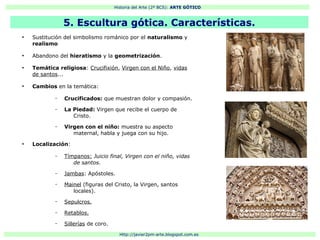 Historia del Arte (2º BCS): ARTE GÓTICO
Http://javier2pm-arte.blogspot.com.es
●
Sustitución del simbolismo románico por el naturalismo y
realismo
●
Abandono del hieratismo y la geometrización.
●
Temática religiosa: Crucifixión, Virgen con el Niño, vidas
de santos...
●
Cambios en la temática:
– Crucificados: que muestran dolor y compasión.
– La Piedad: Virgen que recibe el cuerpo de
Cristo.
– Virgen con el niño: muestra su aspecto
maternal, habla y juega con su hijo.
●
Localización:
– Tímpanos: Juicio final, Virgen con el niño, vidas
de santos.
– Jambas: Apóstoles.
– Mainel (figuras del Cristo, la Virgen, santos
locales).
– Sepulcros.
– Retablos.
– Sillerías de coro.
5. Escultura gótica. Características.
 