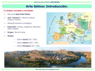 Historia del Arte (2º BCS): ARTE GÓTICO
Http://javier2pm-arte.blogspot.com.es
1.1 Origen, concepto y cronología.
●
Arte de la Baja Edad Media.
●
Arte “bárbaro”, inferior al clásico
(Grecia y Roma).
●
Diferente duración cronológica.
●
Extensión: Francia, Inglaterra, Alemania,
Italia, España.
●
Origen: Ille de France.
●
Etapas:
– Gótico inicial (XII - XIII).
– Gótico clásico (XIII - XIV).
– Gótico flamígero (XV - XVI).
Arte Gótico: Introducción.
 