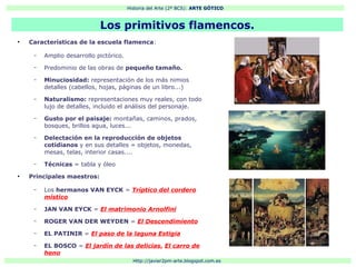 Historia del Arte (2º BCS): ARTE GÓTICO
Http://javier2pm-arte.blogspot.com.es
●
Características de la escuela flamenca:
– Amplio desarrollo pictórico.
– Predominio de las obras de pequeño tamaño.
– Minuciosidad: representación de los más nimios
detalles (cabellos, hojas, páginas de un libro...)
– Naturalismo: representaciones muy reales, con todo
lujo de detalles, incluido el análisis del personaje.
– Gusto por el paisaje: montañas, caminos, prados,
bosques, brillos agua, luces...
– Delectación en la reproducción de objetos
cotidianos y en sus detalles = objetos, monedas,
mesas, telas, interior casas....
– Técnicas = tabla y óleo
●
Principales maestros:
– Los hermanos VAN EYCK = Tríptico del cordero
místico
– JAN VAN EYCK = El matrimonio Arnolfini
– ROGER VAN DER WEYDEN = El Descendimiento
– EL PATINIR = El paso de la laguna Estigia
– EL BOSCO = El jardín de las delicias, El carro de
heno
Los primitivos flamencos.
 