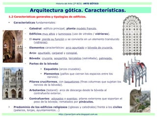 Historia del Arte (2º BCS): ARTE GÓTICO
Http://javier2pm-arte.blogspot.com.es
Arquitectura gótica. Características.
1.2 Características generales y tipologías de edificios.
●
Características fundamentales:
– Catedral: edificio principal; planta modelo francés.
– Edificios muy altos y luminosos (uso de vitrales / vidrieras).
– El muro: pierde su función y se convierte en un elemento translucido
(vidrieras).
– Elementos característicos: arco apuntado y bóveda de crucería.
– Arco: apuntado, carpanel y conopial.
– Bóveda: crucería, sexpartita, terceletes (estrellada), palmeada.
– Partes de la bóveda:
●
Esqueleto (arcos cruzados).
●
Plementos (paños que cierran los espacios entre los
nervios).
– Pilares cruciformes, con baquetones (finas columnas que sujetan los
nervios de la bóveda).
– Arbotantes (botarel): arco de descarga desde la bóveda al
contrafuerte exterior.
– Contrafuertes: adosados o exentos; pilares exteriores que soportan el
peso de la bóveda; rematados por pináculos.
●
Predominio de los edificios religiosos (iglesias y catedrales) frente a los civiles
(palacios, lonjas, ayuntamientos...)
 