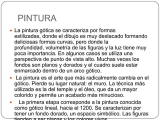 PINTURA
 La pintura gótica se caracteriza por formas
  estilizadas, donde el dibujo es muy destacado formando
  deliciosas formas curvas, pero donde la
  profundidad, volumetría de las figuras y la luz tiene muy
  poca importancia. En algunos casos se utiliza una
  perspectiva de punto de vista alto. Muchas veces los
  fondos son planos y dorados y el cuadro suele estar
  enmarcado dentro de un arco gótico.
 La pintura es el arte que más radicalmente cambia en el
  gótico. Pierde su lugar natural: el muro. La técnica más
  utilizada es la del temple y el óleo, que da un mayor
  colorido y permite un acabado más minucioso.
 La primera etapa corresponde a la pintura conocida
  como gótico lineal, hacia el 1200. Se caracterizan por
  tener un fondo dorado, un espacio simbólico. Las figuras
 