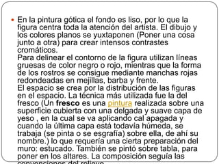  En la pintura gótica el fondo es liso, por lo que la
 figura centra toda la atención del artista. El dibujo y
 los colores planos se yuxtaponen (Poner una cosa
 junto a otra) para crear intensos contrastes
 cromáticos.
 Para delinear el contorno de la figura utilizan líneas
 gruesas de color negro o rojo, mientras que la forma
 de los rostros se consigue mediante manchas rojas
 redondeadas en mejillas, barba y frente.
 El espacio se crea por la distribución de las figuras
 en el espacio. La técnica más utilizada fue la del
 fresco (Un fresco es una pintura realizada sobre una
 superficie cubierta con una delgada y suave capa de
 yeso , en la cual se va aplicando cal apagada y
 cuando la última capa está todavía húmeda, se
 trabaja (se pinta o se esgrafía) sobre ella, de ahí su
 nombre.) lo que requería una cierta preparación del
 muro: estucado. También se pintó sobre tabla, para
 poner en los altares. La composición seguía las
 
