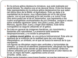  En la pintura gótica destaca la miniatura, que está realizada por
  gente letrada. Su objetivo era el de decorar libros. Entre los temas
  más representados en la pintura gótica destacamos los que salen
  del último libro de la Biblia: el Apocalipsis. Esto se debe a la
  mentalidad de la época, muy influenciada por el fin del primer
  milenio, con el que asociaba el fin del mundo y el Juicio Final.
  Otro tema podía ser el de el Tetramorfos, que representa a los
  cuatro evangelistas acompañados de sus símbolos, aunque a veces
  estos símbolos aparecen solos: toro (San Lucas), león (San
  Marcos), águila (San Juan) y ángel (San Mateo). Este tema
  iconográfico se seguirá utilizando en el gótico.
 Se trata en general de imágenes hieráticas, sin movimiento y
  bastantes anti naturalistas. La anatomía está bastante
  desproporcionada, y no existe la perspectiva.
 La pintura mural gótico es una pintura bidimensional. Este arte se
  apartará de la imitación de la realidad para dar una imagen
  interpretativa, un símbolo, en el que se busca la esencia de lo que
  representa.
  Las figuras se dibujaban según ejes verticales y horizontales de
  simetría. La línea es el elemento predominante, dibujando las figuras
  y definiendo las zonas donde se aplicarán los colores. Entre los
  colores utilizados por el pintor gótico destacamos el color blanco de
  la cal, el negro del hollín, pigmentos como el ocre
  amarillo, verde, azul…
 