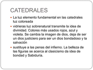 CATEDRALES
 La luz elemento fundamental en las catedrales
  luz coloreada
 vidrieras luz sobrenatural transmite la idea de
  divinidad. Colores más usados rojos, azul y
  violeta. Se cambia la imagen de dios, deja de ser
  un dios justiciero para ser un dios bondadoso y la
  salvación
 sustituye a las penas del infierno. La belleza de
  las figuras se acerca al clasicismo da idea de
  bondad y Sabiduría.
 