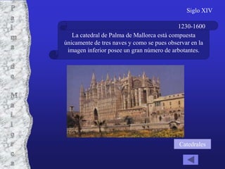 Siglo XIV

                                            1230-1600
   La catedral de Palma de Mallorca está compuesta
únicamente de tres naves y como se pues observar en la
 imagen inferior posee un gran número de arbotantes.




                                            Catedrales
 