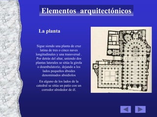 Elementos arquitectónicos

  La planta

 Sigue siendo una planta de cruz
    latina de tres o cinco naves
longitudinales y una transversal .
 Por detrás del altar, uniendo dos
plantas laterales se sitúa la girola
  o deambulatorio, dejando a los
      lados pequeños ábsides
      denominados absidiolos
  En alguno de los lados de la
catedral se sitúa un patio con un
    corredor alrededor de él.
 