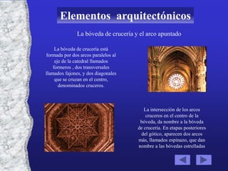 Elementos arquitectónicos
               La bóveda de crucería y el arco apuntado

     La bóveda de crucería está
formada por dos arcos paralelos al
     eje de la catedral llamados
    formeros , dos transversales
llamados fajones, y dos diagonales
     que se cruzan en el centro,
       denominados cruceros.



                                         La intersección de los arcos
                                          cruceros en el centro de la
                                       bóveda, da nombre a la bóveda
                                      de crucería. En etapas posteriores
                                       del gótico, aparecen dos arcos
                                      más, llamados espinazo, que dan
                                      nombre a las bóvedas estrelladas
 