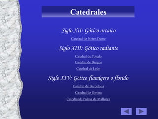 Catedrales

      Siglo XII: Gótico arcaico
           Catedral de Notre-Dame

    Siglo XIII: Gótico radiante
             Catedral de Toledo
             Catedral de Burgos
              Catedral de León

Siglo XIV: Gótico flamígero o florido
            Catedral de Barcelona
             Catedral de Girona
        Catedral de Palma de Mallorca
 