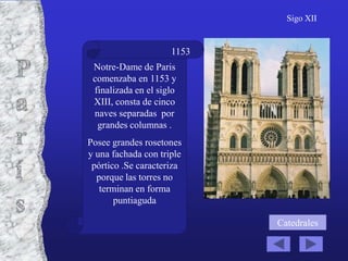 Sigo XII


                     1153
 Notre-Dame de Paris
 comenzaba en 1153 y
 finalizada en el siglo
 XIII, consta de cinco
 naves separadas por
  grandes columnas .
Posee grandes rosetones
y una fachada con triple
 pórtico .Se caracteriza
  porque las torres no
   terminan en forma
       puntiaguda

                            Catedrales
 