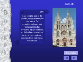 Siglo XIII


                    1222
  Más simple que la de
Toledo, está formada por
      tres naves. Se
  caracterizada por sus
    torres rematadas
mediante agujas caladas,
su fachada terminada en
 arquería con estatuas y
sus grandes y luminosos
        ventanales




                            Catedrales
 