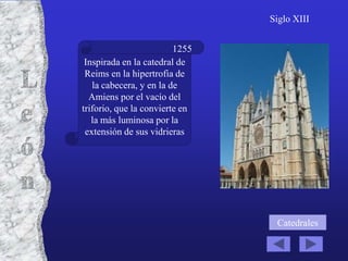 Siglo XIII


                         1255
 Inspirada en la catedral de
 Reims en la hipertrofia de
   la cabecera, y en la de
  Amiens por el vacío del
triforio, que la convierte en
   la más luminosa por la
 extensión de sus vidrieras




                                 Catedrales
 