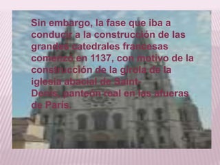 Sin embargo, la fase que iba a
conducir a la construcción de las
grandes catedrales francesas
comenzó en 1137, con motivo de la
construcción de la girola de la
iglesia abacial de Saint-
Denis, panteón real en las afueras
de París.
 