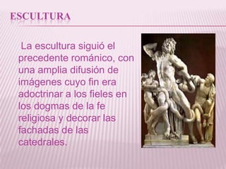 ESCULTURA

  La escultura siguió el
 precedente románico, con
 una amplia difusión de
 imágenes cuyo fin era
 adoctrinar a los fieles en
 los dogmas de la fe
 religiosa y decorar las
 fachadas de las
 catedrales.
 