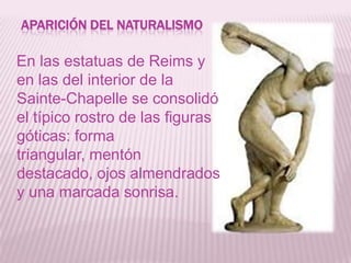 APARICIÓN DEL NATURALISMO

En las estatuas de Reims y
en las del interior de la
Sainte-Chapelle se consolidó
el típico rostro de las figuras
góticas: forma
triangular, mentón
destacado, ojos almendrados
y una marcada sonrisa.
 