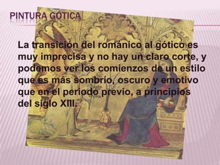 PINTURA GÓTICA

 La transición del románico al gótico es
 muy imprecisa y no hay un claro corte, y
 podemos ver los comienzos de un estilo
 que es más sombrío, oscuro y emotivo
 que en el periodo previo, a principios
 del siglo XIII.
 