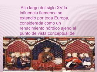 A lo largo del siglo XV la
influencia flamenca se
extendió por toda Europa,
considerada como un
renacimiento nórdico ajeno al
punto de vista conceptual de
la edad media.
 