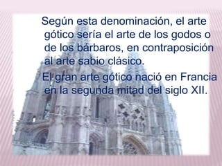 Según esta denominación, el arte
gótico sería el arte de los godos o
de los bárbaros, en contraposición
al arte sabio clásico.
El gran arte gótico nació en Francia
en la segunda mitad del siglo XII.
 