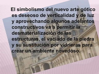 El simbolismo del nuevo arte gótico
es deseoso de verticalidad y de luz
y aprovechando algunos adelantos
constructivos va a permitir la
desmaterialización de las
estructuras, el vaciado de la piedra
y su sustitución por vidrieras para
crear un ambiente novedoso.
 
