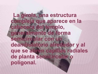 La girola, una estructura
compleja que aparece en la
cabecera del templo,
generalmente de forma
semicircular con un
deambulatorio alrededor y al
que se abren capillas radiales
de planta semicircular o
poligonal.
 