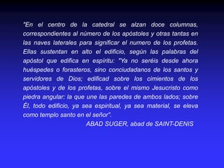 "En el centro de la catedral se alzan doce columnas,
correspondientes al número de los apóstoles y otras tantas en
las naves laterales para significar el numero de los profetas.
Ellas sustentan en alto el edificio, según las palabras del
apóstol que edifica en espíritu: "Ya no seréis desde ahora
huéspedes o forasteros, sino conciudadanos de los santos y
servidores de Dios; edificad sobre los cimientos de los
apóstoles y de los profetas, sobre el mismo Jesucristo como
piedra angular: la que une las paredes de ambos lados; sobre
Él, todo edificio, ya sea espiritual, ya sea material, se eleva
como templo santo en el señor”.
ABAD SUGER, abad de SAINT-DENIS
 