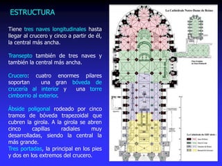 Tiene tres naves longitudinales hasta
llegar al crucero y cinco a partir de él,
la central más ancha.
Transepto también de tres naves y
también la central más ancha.
Crucero: cuatro enormes pilares
soportan una gran bóveda de
crucería al interior y una torre
cimborrio al exterior.
Ábside poligonal rodeado por cinco
tramos de bóveda trapezoidal que
cubren la girola. A la girola se abren
cinco capillas radiales muy
desarrolladas, siendo la central la
más grande.
Tres portadas, la principal en los pies
y dos en los extremos del crucero.
ESTRUCTURA
 