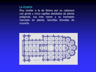 LA PLANTA
Muy similar a la de Reims por su cabecera
con girola y cinco capillas absidiales de planta
poligonal, sus tres naves y su transepto
marcado en planta. Sencillas bóvedas de
crucería.
 