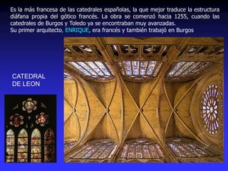 CATEDRAL
DE LEON
Es la más francesa de las catedrales españolas, la que mejor traduce la estructura
diáfana propia del gótico francés. La obra se comenzó hacia 1255, cuando las
catedrales de Burgos y Toledo ya se encontraban muy avanzadas.
Su primer arquitecto, ENRIQUE, era francés y también trabajó en Burgos
 