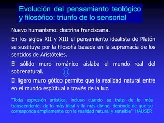 Nuevo humanismo: doctrina franciscana.
En los siglos XII y XIII el pensamiento idealista de Platón
se sustituye por la filosofía basada en la supremacía de los
sentidos de Aristóteles.
El sólido muro románico aislaba el mundo real del
sobrenatural.
El ligero muro gótico permite que la realidad natural entre
en el mundo espiritual a través de la luz.
Evolución del pensamiento teológico
y filosófico: triunfo de lo sensorial
“Toda expresión artística, incluso cuando se trata de lo más
transcendente, de lo más ideal y lo más divino, depende de que se
corresponda ampliamente con la realidad natural y sensible” HAUSER
 