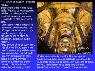CATEDRAL
DE
BARCELONA
“- ¿Qué es un ábside? -preguntó
Arnau.
Berenguer sonrió y miró hacia
atrás. Algunos de los presentes
estaban tan atentos a las
explicaciones como los niños.
-Un ábside es algo parecido a
esto.
-El maestro juntó los dedos de
las manos, ahuecándolas. Los
niños permanecieron atentos a
aquellas manos mágicas;
algunos de los de atrás se
asomaron, incluido el padre
Albert-.
Pues bien, encima de todo, en lo
más alto -continuó, separando
una de las manos y señalando el
final de su índice-, va colocada
una gran piedra que se llama
piedra de clave. Primero
tenemos que izar esa piedra
hasta lo más alto de los
andamios, allí arriba, ¿veis?
-Todos miraron hacia el cielo-. Una vez que la
hayamos colocado, iremos subiendo los nervios de
esos arcos hasta que se junten con la piedra de clave.
Por eso necesitamos esos andamios tan altos.”
ILDEFONSO FALCONES: “LA CATEDRAL DEL MAR”
 