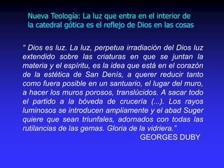 “ Dios es luz. La luz, perpetua irradiación del Dios luz
extendido sobre las criaturas en que se juntan la
materia y el espíritu, es la idea que está en el corazón
de la estética de San Denís, a querer reducir tanto
como fuera posible en un santuario, el lugar del muro,
a hacer los muros porosos, translúcidos. A sacar todo
el partido a la bóveda de crucería (...). Los rayos
luminosos se introducen ampliamente y el abad Suger
quiere que sean triunfales, adornados con todas las
rutilancias de las gemas. Gloria de la vidriera.”
GEORGES DUBY
Nueva Teología: La luz que entra en el interior de
la catedral gótica es el reflejo de Dios en las cosas
 