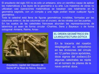 Arquitecto, capitel del Claustro de
Santa Mª la Real de Nieva, Segovia
El arquitecto del siglo XIII no es sólo un artesano, sino un científico capaz de aplicar
las matemáticas y las leyes de la geometría a su arte. Los maestros de obras no
utilizaban casi operaciones matemáticas se basaban casi totalmente en la
geometría sagrada, con un compás y una regla podían trazar cualquier figura
geométrica.
Toda la catedral está llena de figuras geométricas invisibles, formadas por las
columnas entre sí, de las columnas con el crucero, de los vitrales con las puertas.
En los suelos de las catedrales francesas abundan las representaciones de
laberintos ya sean de forma circular -Chartres, Sens y Bayeaux- o de forma
octogonal -Amiens, Reims, Arras-.
En la tracería del rosetón
desplegaban su simbolismo
en las divisiones del círculo
en 12 partes (doce apóstoles,
doce signos del zodiaco).En
algunas catedrales se repite
en el número de pilares de la
nave central: doce.
EL ORDEN GEOMÉTRICO EN
LA ARQUITECTURA GÓTICA
 