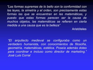 "Las formas supremas de lo bello son la conformidad con
las leyes, la simetría y el orden, son precisamente estas
formas las que se encuentran en las matemáticas, y
puesto que estas formas parecen ser la causa de
muchos objetos, las matemáticas se refieren en cierta
medida a una causa que es la belleza”
Aristóteles
“El arquitecto medieval se configuraba como un
verdadero humanista, con conocimientos de filosofía,
geometría, matemáticas, estética. Poseía además dotes
para coordinar e incluso como director de marketing.”
José Luis Corral
 