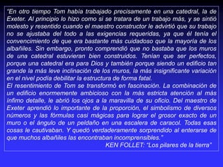 “En otro tiempo Tom había trabajado precisamente en una catedral, la de
Exeter. Al principio lo hizo como si se tratara de un trabajo más, y se sintió
molesto y resentido cuando el maestro constructor le advirtió que su trabajo
no se ajustaba del todo a las exigencias requeridas, ya que él tenía el
convencimiento de que era bastante más cuidadoso que la mayoría de los
albañiles. Sin embargo, pronto comprendió que no bastaba que los muros
de una catedral estuvieran bien construidos. Tenían que ser perfectos,
porque una catedral era para Dios y también porque siendo un edificio tan
grande la más leve inclinación de los muros, la más insignificante variación
en el nivel podía debilitar la estructura de forma fatal.
El resentimiento de Tom se transformó en fascinación. La combinación de
un edificio enormemente ambicioso con la más estricta atención al más
ínfimo detalle, le abrió los ojos a la maravilla de su oficio. Del maestro de
Exeter aprendió lo importante de la proporción, el simbolismo de diversos
números y las fórmulas casi mágicas para lograr el grosor exacto de un
muro o el ángulo de un peldaño en una escalera de caracol. Todas esas
cosas le cautivaban. Y quedó verdaderamente sorprendido al enterarse de
que muchos albañiles las encontraban incomprensibles.”
KEN FOLLET: “Los pilares de la tierra”
 