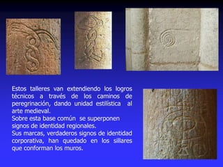 Estos talleres van extendiendo los logros
técnicos a través de los caminos de
peregrinación, dando unidad estilística al
arte medieval.
Sobre esta base común se superponen
signos de identidad regionales.
Sus marcas, verdaderos signos de identidad
corporativa, han quedado en los sillares
que conforman los muros.
 