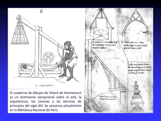 El cuaderno de dibujos de Villard de Honnecourt
es un testimonio excepcional sobre el arte, la
arquitectura, las ciencias y las técnicas de
principios del siglo XIII. Se conserva actualmente
en la Biblioteca Nacional de París.
 