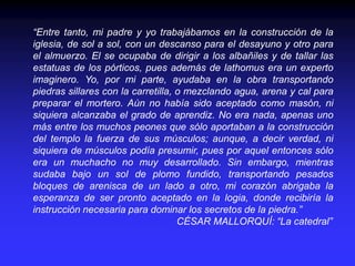 “Entre tanto, mi padre y yo trabajábamos en la construcción de la
iglesia, de sol a sol, con un descanso para el desayuno y otro para
el almuerzo. El se ocupaba de dirigir a los albañiles y de tallar las
estatuas de los pórticos, pues además de lathomus era un experto
imaginero. Yo, por mi parte, ayudaba en la obra transportando
piedras sillares con la carretilla, o mezclando agua, arena y cal para
preparar el mortero. Aún no había sido aceptado como masón, ni
siquiera alcanzaba el grado de aprendiz. No era nada, apenas uno
más entre los muchos peones que sólo aportaban a la construcción
del templo la fuerza de sus músculos; aunque, a decir verdad, ni
siquiera de músculos podía presumir, pues por aquel entonces sólo
era un muchacho no muy desarrollado. Sin embargo, mientras
sudaba bajo un sol de plomo fundido, transportando pesados
bloques de arenisca de un lado a otro, mi corazón abrigaba la
esperanza de ser pronto aceptado en la logia, donde recibiría la
instrucción necesaria para dominar los secretos de la piedra.”
CÉSAR MALLORQUÍ: “La catedral”
 