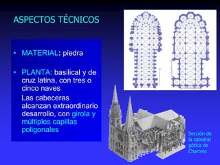 ASPECTOS TÉCNICOS
• MATERIAL: piedra
• PLANTA: basilical y de
cruz latina, con tres o
cinco naves
Las cabeceras
alcanzan extraordinario
desarrollo, con girola y
múltiples capillas
poligonales Sección de
la catedral
gótica de
Chartres
 
