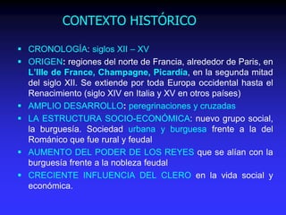 CONTEXTO HISTÓRICO
 CRONOLOGÍA: siglos XII – XV
 ORIGEN: regiones del norte de Francia, alrededor de Paris, en
L’Ille de France, Champagne, Picardía, en la segunda mitad
del siglo XII. Se extiende por toda Europa occidental hasta el
Renacimiento (siglo XIV en Italia y XV en otros países)
 AMPLIO DESARROLLO: peregrinaciones y cruzadas
 LA ESTRUCTURA SOCIO-ECONÓMICA: nuevo grupo social,
la burguesía. Sociedad urbana y burguesa frente a la del
Románico que fue rural y feudal
 AUMENTO DEL PODER DE LOS REYES que se alían con la
burguesía frente a la nobleza feudal
 CRECIENTE INFLUENCIA DEL CLERO en la vida social y
económica.
 