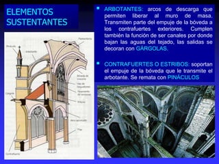 ELEMENTOS
SUSTENTANTES
 ARBOTANTES: arcos de descarga que
permiten liberar al muro de masa.
Transmiten parte del empuje de la bóveda a
los contrafuertes exteriores. Cumplen
también la función de ser canales por donde
bajan las aguas del tejado, las salidas se
decoran con GÁRGOLAS.
 CONTRAFUERTES O ESTRIBOS: soportan
el empuje de la bóveda que le transmite el
arbotante. Se remata con PINÁCULOS
 